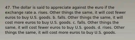 47. The dollar is said to appreciate against the euro if the exchange rate a. rises. Other things the same, it will cost fewer euros to buy U.S. goods. b. falls. Other things the same, it will cost more euros to buy U.S. goods. c. falls. Other things the same, it will cost fewer euros to buy U.S. goods. d. rises. Other things the same, it will cost more euros to buy U.S. goods.