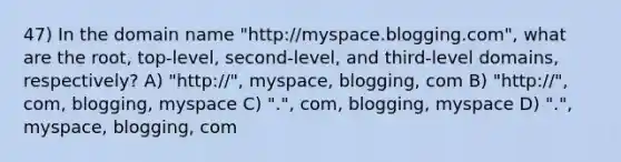 47) In the domain name "http://myspace.blogging.com", what are the root, top-level, second-level, and third-level domains, respectively? A) "http://", myspace, blogging, com B) "http://", com, blogging, myspace C) ".", com, blogging, myspace D) ".", myspace, blogging, com