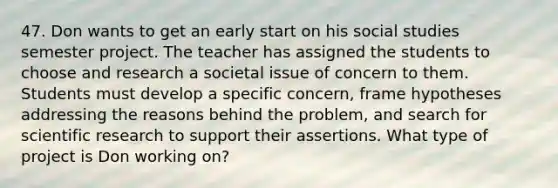 47. Don wants to get an early start on his social studies semester project. The teacher has assigned the students to choose and research a societal issue of concern to them. Students must develop a specific concern, frame hypotheses addressing the reasons behind the problem, and search for scientific research to support their assertions. What type of project is Don working on?