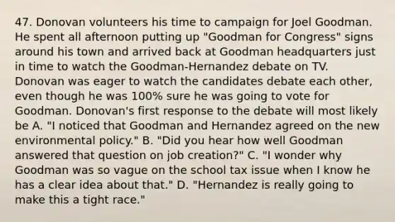 47. Donovan volunteers his time to campaign for Joel Goodman. He spent all afternoon putting up "Goodman for Congress" signs around his town and arrived back at Goodman headquarters just in time to watch the Goodman-Hernandez debate on TV. Donovan was eager to watch the candidates debate each other, even though he was 100% sure he was going to vote for Goodman. Donovan's first response to the debate will most likely be A. "I noticed that Goodman and Hernandez agreed on the new environmental policy." B. "Did you hear how well Goodman answered that question on job creation?" C. "I wonder why Goodman was so vague on the school tax issue when I know he has a clear idea about that." D. "Hernandez is really going to make this a tight race."