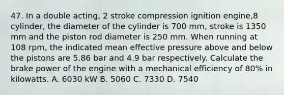 47. In a double acting, 2 stroke compression ignition engine,8 cylinder, the diameter of the cylinder is 700 mm, stroke is 1350 mm and the piston rod diameter is 250 mm. When running at 108 rpm, the indicated mean effective pressure above and below the pistons are 5.86 bar and 4.9 bar respectively. Calculate the brake power of the engine with a mechanical efficiency of 80% in kilowatts. A. 6030 kW B. 5060 C. 7330 D. 7540