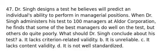 47. Dr. Singh designs a test he believes will predict an individual's ability to perform in managerial positions. When Dr. Singh administers his test to 100 managers at Aldor Corporation, he finds that some of the best managers do well on the test, but others do quite poorly. What should Dr. Singh conclude about his test? a. It lacks criterion-related validity. b. It is unreliable. c. It lacks content validity. d. It is not well standardized.