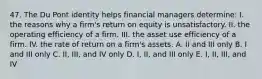 47. The Du Pont identity helps financial managers determine: I. the reasons why a firm's return on equity is unsatisfactory. II. the operating efficiency of a firm. III. the asset use efficiency of a firm. IV. the rate of return on a firm's assets. A. II and III only B. I and III only C. II, III, and IV only D. I, II, and III only E. I, II, III, and IV