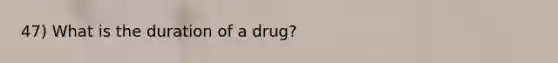 47) What is the duration of a drug?