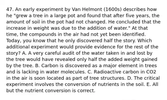 47. An early experiment by Van Helmont (1600s) describes how he "grew a tree in a large pot and found that after five years, the amount of soil in the pot had not changed. He concluded that the increase in weight was due to the addition of water." At that time, the compounds in the air had not yet been identified. Today, you know that he only discovered half the story. Which additional experiment would provide evidence for the rest of the story? A. A very careful audit of the water taken in and lost by the tree would have revealed only half the added weight gained by the tree. B. Carbon is discovered as a major element in trees and is lacking in water molecules. C. Radioactive carbon in CO2 in the air is soon located as part of tree structures. D. The critical experiment involves the conversion of nutrients in the soil. E. All but the nutrient conversion is correct.