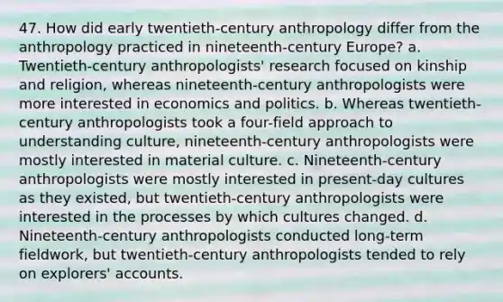 47. How did early twentieth-century anthropology differ from the anthropology practiced in nineteenth-century Europe? a. Twentieth-century anthropologists' research focused on kinship and religion, whereas nineteenth-century anthropologists were more interested in economics and politics. b. Whereas twentieth-century anthropologists took a four-field approach to understanding culture, nineteenth-century anthropologists were mostly interested in material culture. c. Nineteenth-century anthropologists were mostly interested in present-day cultures as they existed, but twentieth-century anthropologists were interested in the processes by which cultures changed. d. Nineteenth-century anthropologists conducted long-term fieldwork, but twentieth-century anthropologists tended to rely on explorers' accounts.