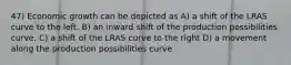 47) Economic growth can be depicted as A) a shift of the LRAS curve to the left. B) an inward shift of the production possibilities curve. C) a shift of the LRAS curve to the right D) a movement along the production possibilities curve.