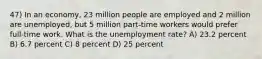 47) In an economy, 23 million people are employed and 2 million are unemployed, but 5 million part-time workers would prefer full-time work. What is the unemployment rate? A) 23.2 percent B) 6.7 percent C) 8 percent D) 25 percent