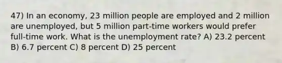 47) In an economy, 23 million people are employed and 2 million are unemployed, but 5 million part-time workers would prefer full-time work. What is the unemployment rate? A) 23.2 percent B) 6.7 percent C) 8 percent D) 25 percent