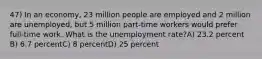 47) In an economy, 23 million people are employed and 2 million are unemployed, but 5 million part-time workers would prefer full-time work. What is the unemployment rate?A) 23.2 percent B) 6.7 percentC) 8 percentD) 25 percent