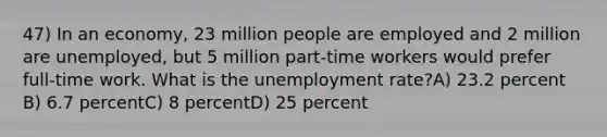 47) In an economy, 23 million people are employed and 2 million are unemployed, but 5 million part-time workers would prefer full-time work. What is the unemployment rate?A) 23.2 percent B) 6.7 percentC) 8 percentD) 25 percent