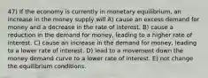 47) If the economy is currently in monetary equilibrium, an increase in the money supply will A) cause an excess demand for money and a decrease in the rate of interest. B) cause a reduction in the demand for money, leading to a higher rate of interest. C) cause an increase in the demand for money, leading to a lower rate of interest. D) lead to a movement down the money demand curve to a lower rate of interest. E) not change the equilibrium conditions.