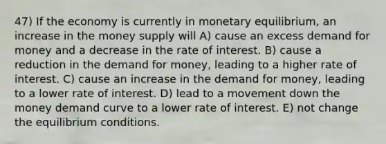 47) If the economy is currently in monetary equilibrium, an increase in the money supply will A) cause an excess demand for money and a decrease in the rate of interest. B) cause a reduction in the demand for money, leading to a higher rate of interest. C) cause an increase in the demand for money, leading to a lower rate of interest. D) lead to a movement down the money demand curve to a lower rate of interest. E) not change the equilibrium conditions.