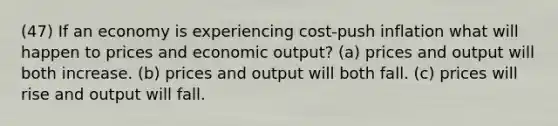 (47) If an economy is experiencing cost-push inflation what will happen to prices and economic output? (a) prices and output will both increase. (b) prices and output will both fall. (c) prices will rise and output will fall.