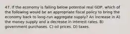 47. If the economy is falling below potential real GDP, which of the following would be an appropriate fiscal policy to bring the economy back to long-run aggregate supply? An increase in A) the money supply and a decrease in interest rates. B) government purchases. C) oil prices. D) taxes.