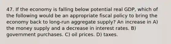 47. If the economy is falling below potential real GDP, which of the following would be an appropriate fiscal policy to bring the economy back to long-run aggregate supply? An increase in A) the money supply and a decrease in interest rates. B) government purchases. C) oil prices. D) taxes.