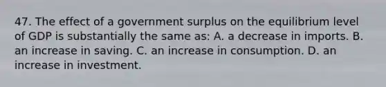 47. The effect of a government surplus on the equilibrium level of GDP is substantially the same as: A. a decrease in imports. B. an increase in saving. C. an increase in consumption. D. an increase in investment.