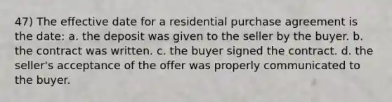 47) The effective date for a residential purchase agreement is the date: a. the deposit was given to the seller by the buyer. b. the contract was written. c. the buyer signed the contract. d. the seller's acceptance of the offer was properly communicated to the buyer.