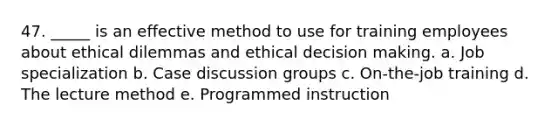 47. _____ is an effective method to use for training employees about ethical dilemmas and ethical <a href='https://www.questionai.com/knowledge/kuI1pP196d-decision-making' class='anchor-knowledge'>decision making</a>. a. Job specialization b. Case discussion groups c. On-the-job training d. The lecture method e. Programmed instruction