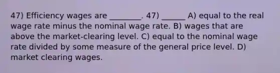 47) Efficiency wages are ________. 47) ______ A) equal to the real wage rate minus the nominal wage rate. B) wages that are above the market-clearing level. C) equal to the nominal wage rate divided by some measure of the general price level. D) market clearing wages.