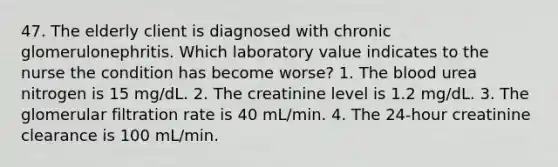 47. The elderly client is diagnosed with chronic glomerulonephritis. Which laboratory value indicates to the nurse the condition has become worse? 1. The blood urea nitrogen is 15 mg/dL. 2. The creatinine level is 1.2 mg/dL. 3. The glomerular filtration rate is 40 mL/min. 4. The 24-hour creatinine clearance is 100 mL/min.