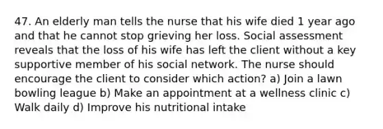 47. An elderly man tells the nurse that his wife died 1 year ago and that he cannot stop grieving her loss. Social assessment reveals that the loss of his wife has left the client without a key supportive member of his social network. The nurse should encourage the client to consider which action? a) Join a lawn bowling league b) Make an appointment at a wellness clinic c) Walk daily d) Improve his nutritional intake