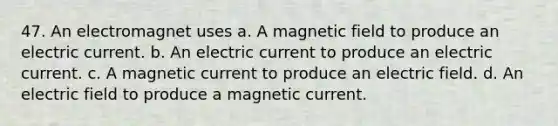 47. An electromagnet uses a. A magnetic field to produce an electric current. b. An electric current to produce an electric current. c. A magnetic current to produce an electric field. d. An electric field to produce a magnetic current.