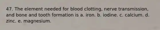 47. The element needed for blood clotting, nerve transmission, and bone and tooth formation is a. iron. b. iodine. c. calcium. d. zinc. e. magnesium.