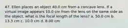 47. Ellen places an object 40.0 cm from a concave lens. If a virtual image appears 10.0 cm from the lens on the same side as the object, what is the focal length of the lens? a. 50.0 cm b. 13.3 cm c. 10.0 cm d. 8.00 cm