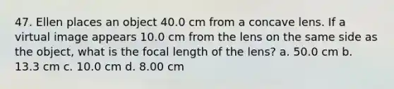 47. Ellen places an object 40.0 cm from a concave lens. If a virtual image appears 10.0 cm from the lens on the same side as the object, what is the focal length of the lens? a. 50.0 cm b. 13.3 cm c. 10.0 cm d. 8.00 cm