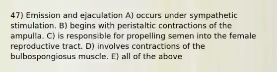 47) Emission and ejaculation A) occurs under sympathetic stimulation. B) begins with peristaltic contractions of the ampulla. C) is responsible for propelling semen into the female reproductive tract. D) involves contractions of the bulbospongiosus muscle. E) all of the above