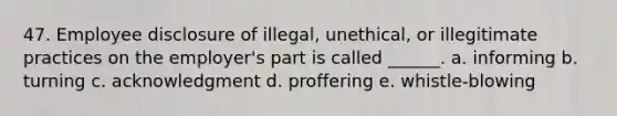 47. Employee disclosure of illegal, unethical, or illegitimate practices on the employer's part is called ______. a. informing b. turning c. acknowledgment d. proffering e. whistle-blowing