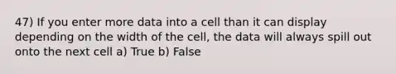 47) If you enter more data into a cell than it can display depending on the width of the cell, the data will always spill out onto the next cell a) True b) False