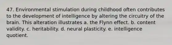 47. Environmental stimulation during childhood often contributes to the development of intelligence by altering the circuitry of the brain. This alteration illustrates a. the Flynn effect. b. content validity. c. heritability. d. neural plasticity. e. intelligence quotient.