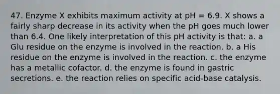 47. Enzyme X exhibits maximum activity at pH = 6.9. X shows a fairly sharp decrease in its activity when the pH goes much lower than 6.4. One likely interpretation of this pH activity is that: a. a Glu residue on the enzyme is involved in the reaction. b. a His residue on the enzyme is involved in the reaction. c. the enzyme has a metallic cofactor. d. the enzyme is found in gastric secretions. e. the reaction relies on specific acid-base catalysis.