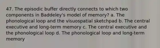 47. The episodic buffer directly connects to which two components in Baddeley's model of memory? a. The phonological loop and the visuospatial sketchpad b. The central executive and long-term memory c. The central executive and the phonological loop d. The phonological loop and long-term memory