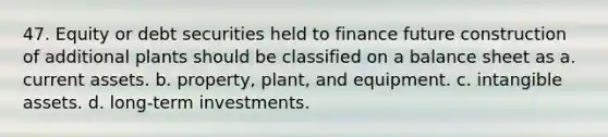 47. Equity or debt securities held to finance future construction of additional plants should be classified on a balance sheet as a. current assets. b. property, plant, and equipment. c. intangible assets. d. long-term investments.