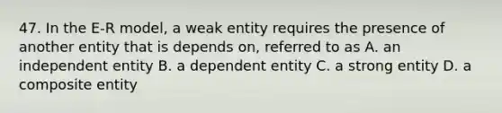 47. In the E-R model, a weak entity requires the presence of another entity that is depends on, referred to as A. an independent entity B. a dependent entity C. a strong entity D. a composite entity