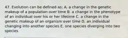 47. Evolution can be defined as: A. a change in the genetic makeup of a population over time B. a change in the phenotype of an individual over his or her lifetime C. a change in the genetic makeup of an organism over time D. an individual changing into another species E. one species diverging into two species