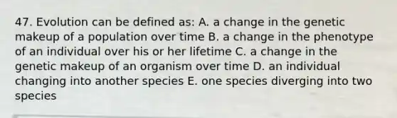 47. Evolution can be defined as: A. a change in the genetic makeup of a population over time B. a change in the phenotype of an individual over his or her lifetime C. a change in the genetic makeup of an organism over time D. an individual changing into another species E. one species diverging into two species