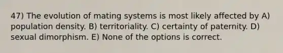 47) The evolution of mating systems is most likely affected by A) population density. B) territoriality. C) certainty of paternity. D) sexual dimorphism. E) None of the options is correct.