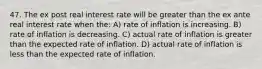 47. The ex post real interest rate will be greater than the ex ante real interest rate when the: A) rate of inflation is increasing. B) rate of inflation is decreasing. C) actual rate of inflation is greater than the expected rate of inflation. D) actual rate of inflation is less than the expected rate of inflation.