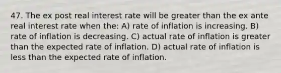 47. The ex post real interest rate will be greater than the ex ante real interest rate when the: A) rate of inflation is increasing. B) rate of inflation is decreasing. C) actual rate of inflation is greater than the expected rate of inflation. D) actual rate of inflation is less than the expected rate of inflation.