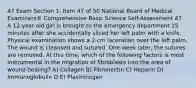 47 Exam Section 1: Item 47 of 50 National Board of Medical Examiners® Comprehensive Basic Science Self-Assessment 47. A 12-year-old girl is brought to the emergency department 15 minutes after she accidentally sliced her left palm with a knife. Physical examination shows a 2-cm laceration over the left palm. The wound is cleansed and sutured. One week later, the sutures are removed. At this time, which of the following factors is most instrumental in the migration of fibroblasts into the area of wound healing? A) Collagen B) Fibronectin C) Нераrin D) Immunoglobulin O E) Plasminogen