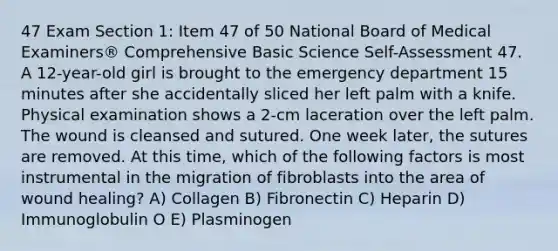 47 Exam Section 1: Item 47 of 50 National Board of Medical Examiners® Comprehensive Basic Science Self-Assessment 47. A 12-year-old girl is brought to the emergency department 15 minutes after she accidentally sliced her left palm with a knife. Physical examination shows a 2-cm laceration over the left palm. The wound is cleansed and sutured. One week later, the sutures are removed. At this time, which of the following factors is most instrumental in the migration of fibroblasts into the area of wound healing? A) Collagen B) Fibronectin C) Нераrin D) Immunoglobulin O E) Plasminogen