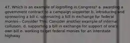 47. Which is an example of logrolling in Congress? a. awarding a government contract to a campaign supporter b. introducing and sponsoring a bill c. sponsoring a bill in exchange for federal monies-- Consider This: Consider another example of internal collusion. d. supporting a bill in exchange for support of one's own bill e. working to get federal monies for an interstate highway