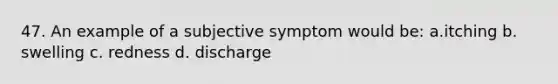 47. An example of a subjective symptom would be: a.itching b. swelling c. redness d. discharge