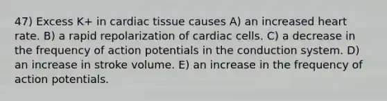 47) Excess K+ in cardiac tissue causes A) an increased heart rate. B) a rapid repolarization of cardiac cells. C) a decrease in the frequency of action potentials in the conduction system. D) an increase in stroke volume. E) an increase in the frequency of action potentials.