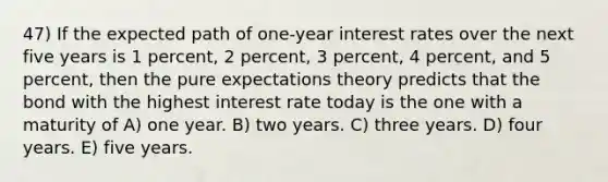 47) If the expected path of one-year interest rates over the next five years is 1 percent, 2 percent, 3 percent, 4 percent, and 5 percent, then the pure expectations theory predicts that the bond with the highest interest rate today is the one with a maturity of A) one year. B) two years. C) three years. D) four years. E) five years.