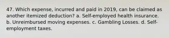 47. Which expense, incurred and paid in 2019, can be claimed as another itemized deduction? a. Self-employed health insurance. b. Unreimbursed moving expenses. c. Gambling Losses. d. Self-employment taxes.